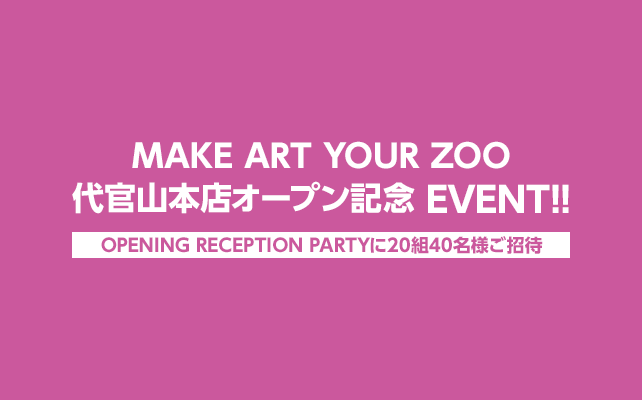 【Opening Reception Party に２０組４０名様ご招待★】
☆MAKE ART YOUR ZOO 代官山本店オープン記念EVENT!!☆